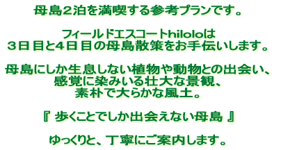 母島2日間を満喫する参考プランです。 フィールドエスコートhiloloは 3日目と4日目の母島散策をお手伝いします。 母島にしか生息しない植物や動物との出会い、 五感に染みいる壮大な景観、 素朴で大らかな風土。 『歩くことでしか出会えない母島』 ゆっくりと、丁寧にご案内します。 母島2日間を満喫する参考プランです。 フィールドエスコートhiloloは 3日目と4日目の母島散策をお手伝いします。 母島にしか生息しない植物や動物との出会い、 五感に染みいる壮大な景観、 素朴で大らかな風土。 『歩くことでしか出会えない母島』 ゆっくりと、丁寧にご案内します。